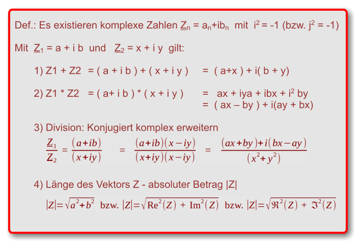 Def.: Es existieren komplexe Zahlen Zn = an+ibn  mit  i2 = -1 (bzw. j2 = -1)   Mit  Z1 = a + i b  und   Z2 = x + i y  gilt:  1) Z1 + Z2 	= ( a + i b ) + ( x + i y )	=  ( a+x ) + i( b + y)  2) Z1 * Z2 	= ( a+ i b ) * ( x + i y )	=   ax + iya + ibx + i2 by  		=  ( ax – by ) + i(ay + bx)  3) Division: Konjugiert komplex erweitern     4) Länge des Vektors Z - absoluter Betrag |Z|