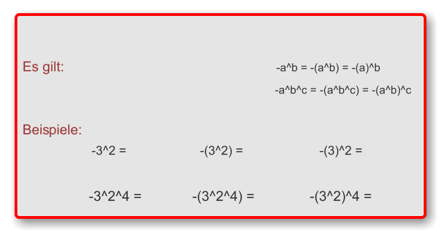 Es gilt:	-a^b = -(a^b) = -(a)^b 	-a^b^c = -(a^b^c) = -(a^b)^c  Beispiele: 	-3^2 =	-(3^2) =	-(3)^2 =   	-3^2^4 =	-(3^2^4) =	-(3^2)^4 =