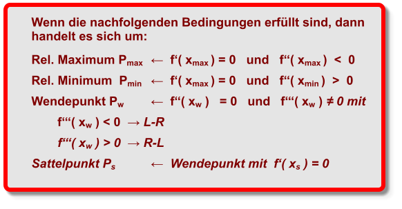 Wenn die nachfolgenden Bedingungen erfüllt sind, dann handelt es sich um:  Rel. Maximum Pmax	←  f‘( xmax ) = 0   und   f‘‘( xmax )  <  0   Rel. Minimum  Pmin	←  f‘( xmax ) = 0   und   f‘‘( xmin )  >  0  Wendepunkt Pw	←  f‘‘( xw )   = 0   und   f‘‘‘( xw ) ≠ 0 mit   f‘‘‘( xw ) < 0  → L-R f‘‘‘( xw ) > 0  → R-L Sattelpunkt Ps	←  Wendepunkt mit  f‘( xs ) = 0