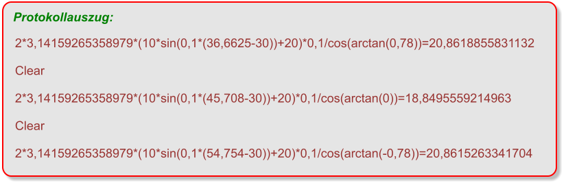 2*3,14159265358979*(10*sin(0,1*(36,6625-30))+20)*0,1/cos(arctan(0,78))=20,8618855831132  Clear  2*3,14159265358979*(10*sin(0,1*(45,708-30))+20)*0,1/cos(arctan(0))=18,8495559214963  Clear  2*3,14159265358979*(10*sin(0,1*(54,754-30))+20)*0,1/cos(arctan(-0,78))=20,8615263341704  Protokollauszug: